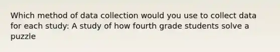 Which method of data collection would you use to collect data for each study: A study of how fourth grade students solve a puzzle