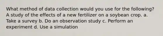 What method of data collection would you use for the following? A study of the effects of a new fertilizer on a soybean crop. a. Take a survey b. Do an observation study c. Perform an experiment d. Use a simulation