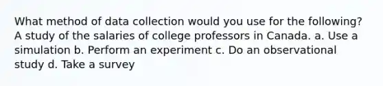 What method of data collection would you use for the following? A study of the salaries of college professors in Canada. a. Use a simulation b. Perform an experiment c. Do an observational study d. Take a survey