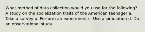 What method of data collection would you use for the following?! A study on the socialization traits of the American teenager a. Take a survey b. Perform an experiment c. Use a simulation d. Do an observational study