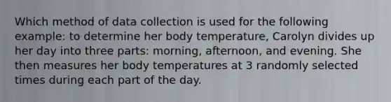 Which method of data collection is used for the following example: to determine her body temperature, Carolyn divides up her day into three parts: morning, afternoon, and evening. She then measures her body temperatures at 3 randomly selected times during each part of the day.