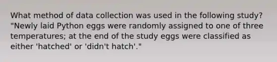 What method of data collection was used in the following study? "Newly laid Python eggs were randomly assigned to one of three temperatures; at the end of the study eggs were classified as either 'hatched' or 'didn't hatch'."