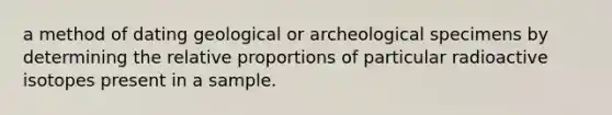 a method of dating geological or archeological specimens by determining the relative proportions of particular radioactive isotopes present in a sample.