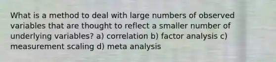 What is a method to deal with large numbers of observed variables that are thought to reflect a smaller number of underlying variables? a) correlation b) factor analysis c) measurement scaling d) meta analysis