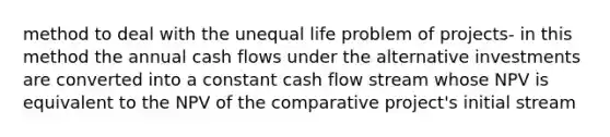 method to deal with the unequal life problem of projects- in this method the annual cash flows under the alternative investments are converted into a constant cash flow stream whose NPV is equivalent to the NPV of the comparative project's initial stream