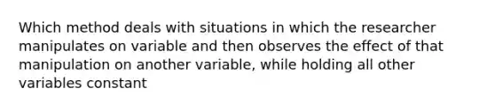 Which method deals with situations in which the researcher manipulates on variable and then observes the effect of that manipulation on another variable, while holding all other variables constant