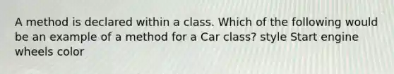 A method is declared within a class. Which of the following would be an example of a method for a Car class? style Start engine wheels color