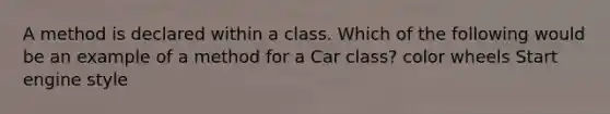 A method is declared within a class. Which of the following would be an example of a method for a Car class? color wheels Start engine style