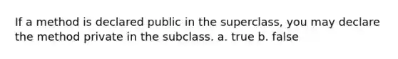 If a method is declared public in the superclass, you may declare the method private in the subclass. a. true b. false