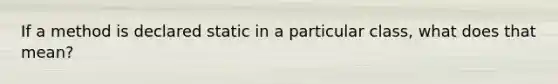 If a method is declared static in a particular class, what does that mean?