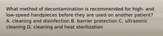 What method of decontamination is recommended for high- and low-speed handpieces before they are used on another patient? A. cleaning and disinfection B. barrier protection C. ultrasonic cleaning D. cleaning and heat sterilization