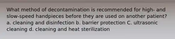 What method of decontamination is recommended for high- and slow-speed handpieces before they are used on another patient? a. cleaning and disinfection b. barrier protection C. ultrasonic cleaning d. cleaning and heat sterilization