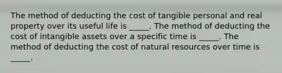 The method of deducting the cost of tangible personal and real property over its useful life is _____. The method of deducting the cost of intangible assets over a specific time is _____. The method of deducting the cost of natural resources over time is _____.