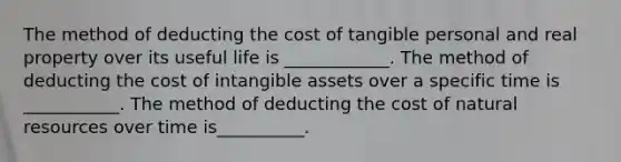 The method of deducting the cost of tangible personal and real property over its useful life is ____________. The method of deducting the cost of intangible assets over a specific time is ___________. The method of deducting the cost of natural resources over time is__________.