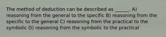 The method of deduction can be described as ______. A) reasoning from the general to the specific B) reasoning from the specific to the general C) reasoning from the practical to the symbolic D) reasoning from the symbolic to the practical