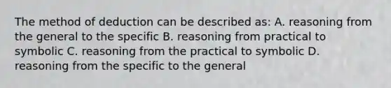 The method of deduction can be described as: A. reasoning from the general to the specific B. reasoning from practical to symbolic C. reasoning from the practical to symbolic D. reasoning from the specific to the general