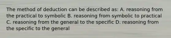 The method of deduction can be described as: A. reasoning from the practical to symbolic B. reasoning from symbolic to practical C. reasoning from the general to the specific D. reasoning from the specific to the general