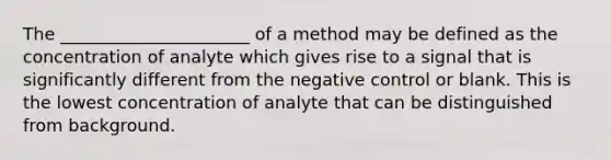 The ______________________ of a method may be defined as the concentration of analyte which gives rise to a signal that is significantly different from the negative control or blank. This is the lowest concentration of analyte that can be distinguished from background.