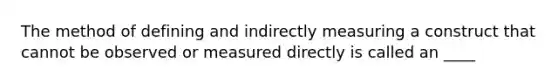 The method of defining and indirectly measuring a construct that cannot be observed or measured directly is called an ____