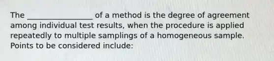 The _________________ of a method is the degree of agreement among individual test results, when the procedure is applied repeatedly to multiple samplings of a homogeneous sample. Points to be considered include: