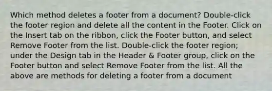 Which method deletes a footer from a document? Double-click the footer region and delete all the content in the Footer. Click on the Insert tab on the ribbon, click the Footer button, and select Remove Footer from the list. Double-click the footer region; under the Design tab in the Header & Footer group, click on the Footer button and select Remove Footer from the list. All the above are methods for deleting a footer from a document