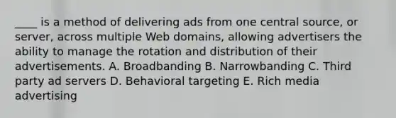 ____ is a method of delivering ads from one central source, or server, across multiple Web domains, allowing advertisers the ability to manage the rotation and distribution of their advertisements. A. Broadbanding B. Narrowbanding C. Third party ad servers D. Behavioral targeting E. Rich media advertising