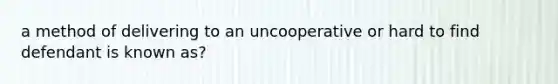 a method of delivering to an uncooperative or hard to find defendant is known as?