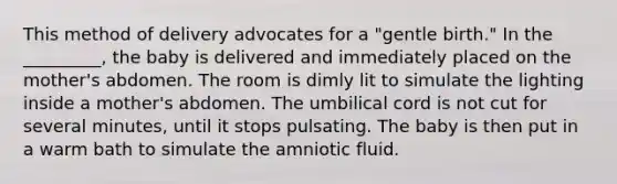 This method of delivery advocates for a "gentle birth." In the _________, the baby is delivered and immediately placed on the mother's abdomen. The room is dimly lit to simulate the lighting inside a mother's abdomen. The umbilical cord is not cut for several minutes, until it stops pulsating. The baby is then put in a warm bath to simulate the amniotic fluid.