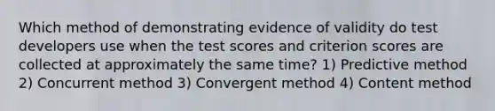 Which method of demonstrating evidence of validity do test developers use when the test scores and criterion scores are collected at approximately the same time? 1) Predictive method 2) Concurrent method 3) Convergent method 4) Content method