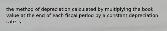 the method of depreciation calculated by multiplying the book value at the end of each fiscal period by a constant depreciation rate is