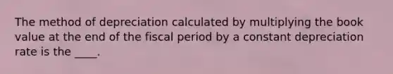 The method of depreciation calculated by multiplying the book value at the end of the fiscal period by a constant depreciation rate is the ____.