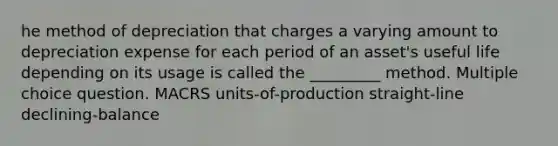 he method of depreciation that charges a varying amount to depreciation expense for each period of an asset's useful life depending on its usage is called the _________ method. Multiple choice question. MACRS units-of-production straight-line declining-balance