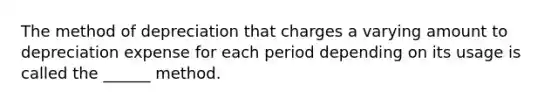 The method of depreciation that charges a varying amount to depreciation expense for each period depending on its usage is called the ______ method.