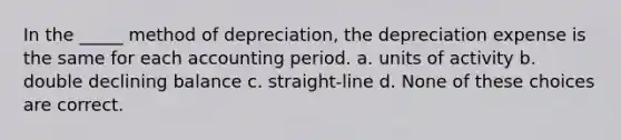 In the _____ method of depreciation, the depreciation expense is the same for each accounting period. a. units of activity b. double declining balance c. straight-line d. None of these choices are correct.