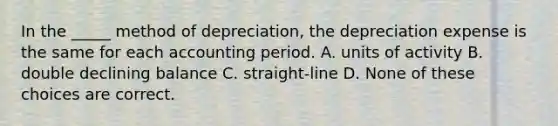 In the _____ method of depreciation, the depreciation expense is the same for each accounting period. A. units of activity B. double declining balance C. straight-line D. None of these choices are correct.