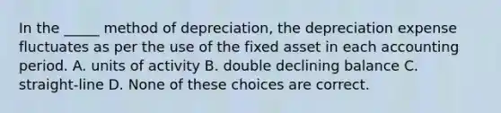 In the _____ method of depreciation, the depreciation expense fluctuates as per the use of the fixed asset in each accounting period. A. units of activity B. double declining balance C. straight-line D. None of these choices are correct.