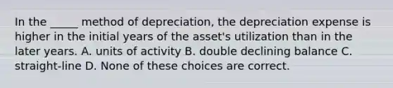 In the _____ method of depreciation, the depreciation expense is higher in the initial years of the asset's utilization than in the later years. A. units of activity B. double declining balance C. straight-line D. None of these choices are correct.