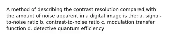 A method of describing the contrast resolution compared with the amount of noise apparent in a digital image is the: a. signal-to-noise ratio b. contrast-to-noise ratio c. modulation transfer function d. detective quantum efficiency