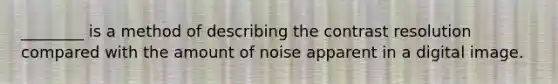 ________ is a method of describing the contrast resolution compared with the amount of noise apparent in a digital image.