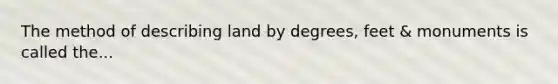 The method of describing land by degrees, feet & monuments is called the...