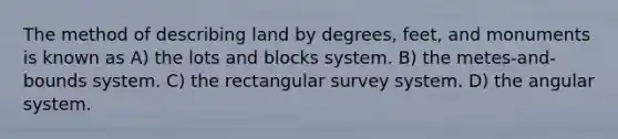 The method of describing land by degrees, feet, and monuments is known as A) the lots and blocks system. B) the metes-and-bounds system. C) the rectangular survey system. D) the angular system.