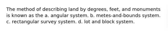 The method of describing land by degrees, feet, and monuments is known as the a. angular system. b. metes-and-bounds system. c. rectangular survey system. d. lot and block system.