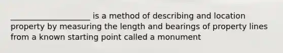 ____________________ is a method of describing and location property by measuring the length and bearings of property lines from a known starting point called a monument