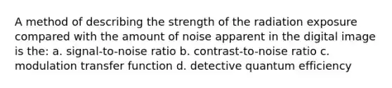 A method of describing the strength of the radiation exposure compared with the amount of noise apparent in the digital image is the: a. signal-to-noise ratio b. contrast-to-noise ratio c. modulation transfer function d. detective quantum efficiency