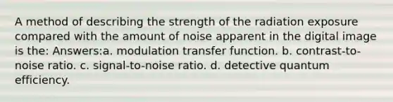 A method of describing the strength of the radiation exposure compared with the amount of noise apparent in the digital image is the: Answers:a. modulation transfer function. b. contrast-to-noise ratio. c. signal-to-noise ratio. d. detective quantum efficiency.