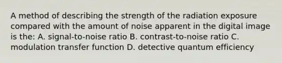 A method of describing the strength of the radiation exposure compared with the amount of noise apparent in the digital image is the: A. signal-to-noise ratio B. contrast-to-noise ratio C. modulation transfer function D. detective quantum efficiency