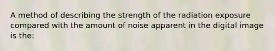 A method of describing the strength of the radiation exposure compared with the amount of noise apparent in the digital image is the: