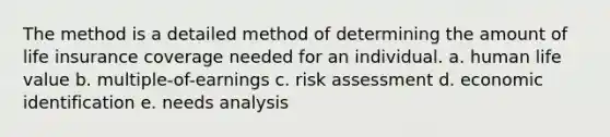 The method is a detailed method of determining the amount of life insurance coverage needed for an individual. a. human life value b. multiple-of-earnings c. risk assessment d. economic identification e. needs analysis