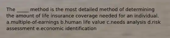 The _____ method is the most detailed method of determining the amount of life insurance coverage needed for an individual. a.multiple-of-earnings b.human life value c.needs analysis d.risk assessment e.economic identification