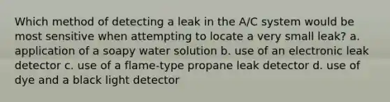 Which method of detecting a leak in the A/C system would be most sensitive when attempting to locate a very small leak? a. application of a soapy water solution b. use of an electronic leak detector c. use of a flame-type propane leak detector d. use of dye and a black light detector